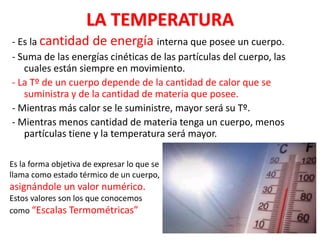 LA TEMPERATURA
- Es la cantidad de energía interna que posee un cuerpo.
- Suma de las energías cinéticas de las partículas del cuerpo, las
cuales están siempre en movimiento.
- La Tº de un cuerpo depende de la cantidad de calor que se
suministra y de la cantidad de materia que posee.
- Mientras más calor se le suministre, mayor será su Tº.
- Mientras menos cantidad de materia tenga un cuerpo, menos
partículas tiene y la temperatura será mayor.
Es la forma objetiva de expresar lo que se
llama como estado térmico de un cuerpo,
asignándole un valor numérico.
Estos valores son los que conocemos
como “Escalas Termométricas”
 