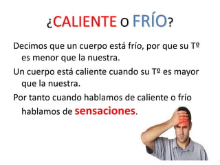 ¿CALIENTE O FRÍO?
Decimos que un cuerpo está frío, por que su Tº
es menor que la nuestra.
Un cuerpo está caliente cuando su Tº es mayor
que la nuestra.
Por tanto cuando hablamos de caliente o frío
hablamos de sensaciones.
 