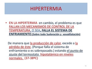 HIPERTERMIA
• EN LA HIPERTERMIA en cambio, el problema es que
FALLAN LOS MECANISMOS DE CONTROL DE LA
TEMPERATURA, O SEA, FALLA EL SISTEMA DE
ENFRIAMIENTO.(Sobre todo Sudoración y vasodilatación)
De manera que la producción de calor, excede a la
pérdida de éste, (Porque falla el sistema de
enfriamiento o es sobrepasado.) estando el punto de
ajuste del termostato hipotalámico en niveles
normales. (37-38ºC)
51
 