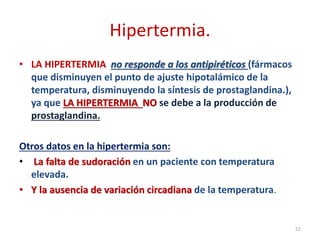 Hipertermia.
• LA HIPERTERMIA no responde a los antipiréticos (fármacos
que disminuyen el punto de ajuste hipotalámico de la
temperatura, disminuyendo la síntesis de prostaglandina.),
ya que LA HIPERTERMIA NO se debe a la producción de
prostaglandina.
Otros datos en la hipertermia son:
• La falta de sudoración en un paciente con temperatura
elevada.
• Y la ausencia de variación circadiana de la temperatura.
52
 