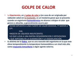 GOLPE DE CALOR
• La hipertermia, en el golpe de calor o (en caso de ser originado por
radiación solar) en la insolación, es un trastorno grave que se presenta
cuando un organismo homeotérmico no alcanza a disipar el calor que
genera o absorbe, y generalmente ocurre por:
• Es distinta de la fiebre, que es una reacción del organismo en la que éste
eleva temporalmente la temperatura homeostática a un nivel más alto
como respuesta inmunitaria a algún agente externo.
55
•ESTAR EXPUESTO A UNA FUENTE DE CALOR EXCESIVA, Tº MAYOR A
37º.
más
•INGESTA DE LÍQUIDOS INSUFICIENTES.
•LO QUE LLEVA A UNA RAPIDA DESHIDRATACION E HIPOVOLEMIA
• QUE IMPOSIBILITA LA SUDORACIÓN Y LA VASODILATACIÓN.
 