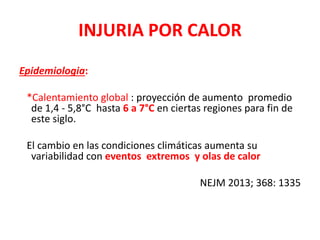 INJURIA POR CALOR
Epidemiologia:
*Calentamiento global : proyección de aumento promedio
de 1,4 - 5,8°C hasta 6 a 7°C en ciertas regiones para fin de
este siglo.
El cambio en las condiciones climáticas aumenta su
variabilidad con eventos extremos y olas de calor
NEJM 2013; 368: 1335
 