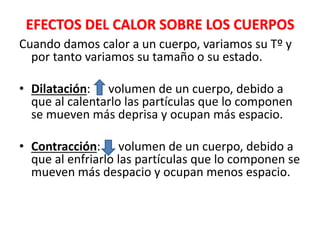 EFECTOS DEL CALOR SOBRE LOS CUERPOS
Cuando damos calor a un cuerpo, variamos su Tº y
por tanto variamos su tamaño o su estado.
• Dilatación: volumen de un cuerpo, debido a
que al calentarlo las partículas que lo componen
se mueven más deprisa y ocupan más espacio.
• Contracción: volumen de un cuerpo, debido a
que al enfriarlo las partículas que lo componen se
mueven más despacio y ocupan menos espacio.
 