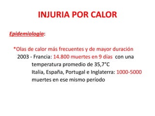 INJURIA POR CALOR
Epidemiologia:
*Olas de calor más frecuentes y de mayor duración
2003 - Francia: 14.800 muertes en 9 días con una
temperatura promedio de 35,7°C
Italia, España, Portugal e Inglaterra: 1000-5000
muertes en ese mismo período
 