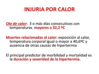 INJURIA POR CALOR
Ola de calor: 3 o más días consecutivos con
temperaturas mayores a 32,2 ºC
Muertes relacionadas al calor: exposición al calor,
temperatura corporal igual o mayor a 40,6ºC y
ausencia de otras causas de hipertermia
El principal predictor de morbilidad y mortalidad es
la duración y severidad de la hipertermia.
 