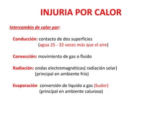 INJURIA POR CALOR
Intercambio de calor por:
Conducción: contacto de dos superficies
(agua 25 - 32 veces más que el aire)
Convección: movimiento de gas o fluido
Radiación: ondas electromagnéticas( radiación solar)
(principal en ambiente frío)
Evaporación: conversión de liquido a gas (Sudor)
(principal en ambiente caluroso)
 
