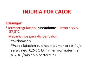 INJURIA POR CALOR
Fisiología:
*Termorregulación: hipotalamo: Temp.: 36,5-
37,5°C
Mecanismos para disipar calor:
*Sudoración
*Vasodilatación cutánea: ( aumento del flujo
sanguíneo: 0,2-0,5 L/min. en normotermia
a 7-8 L/min en hipertermia)
 