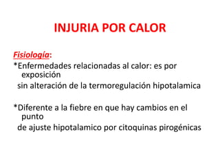 INJURIA POR CALOR
Fisiología:
*Enfermedades relacionadas al calor: es por
exposición
sin alteración de la termoregulación hipotalamica
*Diferente a la fiebre en que hay cambios en el
punto
de ajuste hipotalamico por citoquinas pirogénicas
 