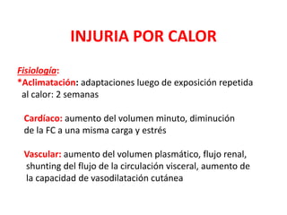 INJURIA POR CALOR
Fisiología:
*Aclimatación: adaptaciones luego de exposición repetida
al calor: 2 semanas
Cardíaco: aumento del volumen minuto, diminución
de la FC a una misma carga y estrés
Vascular: aumento del volumen plasmático, flujo renal,
shunting del flujo de la circulación visceral, aumento de
la capacidad de vasodilatación cutánea
 