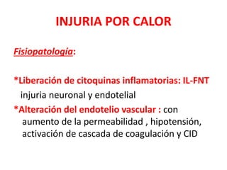 INJURIA POR CALOR
Fisiopatología:
*Liberación de citoquinas inflamatorias: IL-FNT
injuria neuronal y endotelial
*Alteración del endotelio vascular : con
aumento de la permeabilidad , hipotensión,
activación de cascada de coagulación y CID
 