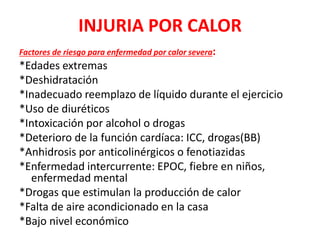 INJURIA POR CALOR
Factores de riesgo para enfermedad por calor severa:
*Edades extremas
*Deshidratación
*Inadecuado reemplazo de líquido durante el ejercicio
*Uso de diuréticos
*Intoxicación por alcohol o drogas
*Deterioro de la función cardíaca: ICC, drogas(BB)
*Anhidrosis por anticolinérgicos o fenotiazidas
*Enfermedad intercurrente: EPOC, fiebre en niños,
enfermedad mental
*Drogas que estimulan la producción de calor
*Falta de aire acondicionado en la casa
*Bajo nivel económico
 