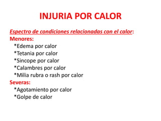 INJURIA POR CALOR
Espectro de condiciones relacionadas con el calor:
Menores:
*Edema por calor
*Tetania por calor
*Sincope por calor
*Calambres por calor
*Milia rubra o rash por calor
Severas:
*Agotamiento por calor
*Golpe de calor
 