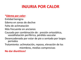 INJURIA POR CALOR
*Edema por calor:
Entidad benigna
Edema en zonas de declive
Falta de aclimatación
Más frecuente en ancianos
Causada por combinación de : presión ortostática,
vasodilatación periférica, pérdida vascular.
Desencadenada por estar de pie o sentado por largos
períodos
Tratamiento: aclimatación, reposo, elevación de los
miembros, medias compresivas
No dar diuréticos!
 