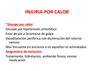 INJURIA POR CALOR
*Sincope por calor:
Síncope por hipotensión ortostática
Estar de pie o levantarse de golpe
Vasodilatación periférica con disminución del retorno
venoso
Mas frecuente en ancianos o en aquellos no aclimatados
Diagnóstico de exclusión
Tratamiento: hidratación, ambiente fresco, revisar
medicación
 