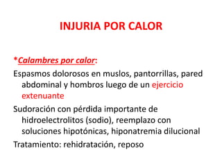 INJURIA POR CALOR
*Calambres por calor:
Espasmos dolorosos en muslos, pantorrillas, pared
abdominal y hombros luego de un ejercicio
extenuante
Sudoración con pérdida importante de
hidroelectrolitos (sodio), reemplazo con
soluciones hipotónicas, hiponatremia dilucional
Tratamiento: rehidratación, reposo
 