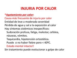 INJURIA POR CALOR
*Agotamiento por calor:
Causa más frecuente de injuria por calor
Entidad de leve a moderada severidad
Pérdida de agua y sal a la exposición al calor
Hay síntomas sistémicos inespecíficos:
Sudoración profusa, fatiga, malestar, cefalea,
náuseas, vómitos.
Taquicardia, hipotensión ortostática.
Puede o no haber fiebre pero < 40ºC.
Estado mental intacto!!
Sin tratamiento puede evolucionar a golpe de calor
 