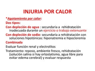 INJURIA POR CALOR
*Agotamiento por calor:
Dos tipos:
Con depleción de agua : secundaria a rehidratación
inadecuada durante un ejercicio o trabajo extenuante
Con depleción de sodio: secundaria a rehidratación con
soluciones hipotónicas: hiponatremia e hipocloremia
Combinada
Evaluar función renal y electrolitos
Tratamiento: reposo, ambiente fresco, rehidratación
(solución salina si hay ortostatismo, agua libre para
evitar edema cerebral) y evaluar respuesta
 
