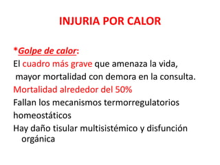INJURIA POR CALOR
*Golpe de calor:
El cuadro más grave que amenaza la vida,
mayor mortalidad con demora en la consulta.
Mortalidad alrededor del 50%
Fallan los mecanismos termorregulatorios
homeostáticos
Hay daño tisular multisistémico y disfunción
orgánica
 