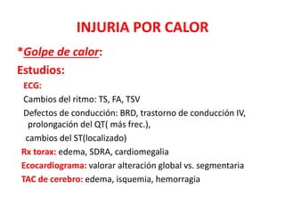 INJURIA POR CALOR
*Golpe de calor:
Estudios:
ECG:
Cambios del ritmo: TS, FA, TSV
Defectos de conducción: BRD, trastorno de conducción IV,
prolongación del QT( más frec.),
cambios del ST(localizado)
Rx torax: edema, SDRA, cardiomegalia
Ecocardiograma: valorar alteración global vs. segmentaria
TAC de cerebro: edema, isquemia, hemorragia
 