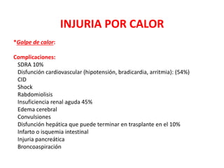 INJURIA POR CALOR
*Golpe de calor:
Complicaciones:
SDRA 10%
Disfunción cardiovascular (hipotensión, bradicardia, arritmia): (54%)
CID
Shock
Rabdomiolisis
Insuficiencia renal aguda 45%
Edema cerebral
Convulsiones
Disfunción hepática que puede terminar en trasplante en el 10%
Infarto o isquemia intestinal
Injuria pancreática
Broncoaspiración
 