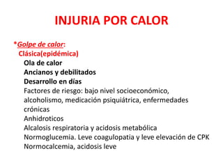 INJURIA POR CALOR
*Golpe de calor:
Clásica(epidémica)
Ola de calor
Ancianos y debilitados
Desarrollo en días
Factores de riesgo: bajo nivel socioeconómico,
alcoholismo, medicación psiquiátrica, enfermedades
crónicas
Anhidroticos
Alcalosis respiratoria y acidosis metabólica
Normoglucemia. Leve coagulopatia y leve elevación de CPK
Normocalcemia, acidosis leve
 