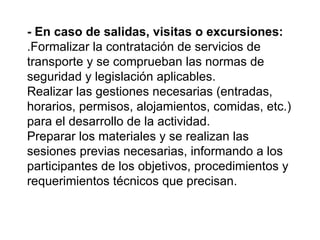 - En caso de salidas, visitas o excursiones:
.Formalizar la contratación de servicios de
transporte y se comprueban las normas de
seguridad y legislación aplicables.
Realizar las gestiones necesarias (entradas,
horarios, permisos, alojamientos, comidas, etc.)
para el desarrollo de la actividad.
Preparar los materiales y se realizan las
sesiones previas necesarias, informando a los
participantes de los objetivos, procedimientos y
requerimientos técnicos que precisan.
 