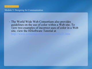 The World Wide Web Consortium also provides guidelines on the use of color within a Web site. To view two examples of incorrect uses of color in a Web site, view the HiSoftware Tutorial at  http://www.contentquality.com/tutorial/c21.htm   