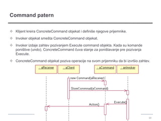 Command patern

 Klijent kreira ConcreteCommand objekat i definiše njegove prijemnike.
 Invoker objekat smešta ConcreteCommand objekat.
 Invoker izdaje zahtev pozivanjem Execute command objekta. Kada su komande
  poništive (undo), ConcreteCommand čuva stanje za poništavanje pre pozivanja
  Execute.
 ConcreteCommand objekat poziva operacije na svom prijemniku da bi izvršio zahtev.




                                                                                  10
 