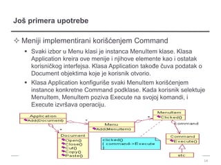 Još primera upotrebe

 Meniji implementirani korišćenjem Command
    Svaki izbor u Menu klasi je instanca MenuItem klase. Klasa
     Application kreira ove menije i njihove elemente kao i ostatak
     korisničkog interfejsa. Klasa Application takođe čuva podatak o
     Document objektima koje je korisnik otvorio.
    Klasa Application konfiguriše svaki MenuItem korišćenjem
     instance konkretne Command podklase. Kada korisnik selektuje
     MenuItem, MenuItem poziva Execute na svojoj komandi, i
     Execute izvršava operaciju.




                                                                       14
 