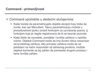 Command - primenljivost


 Command upotrebite u sledećim slučajevima:
    Kada hoćete da parametrizujete objekte akcijom koju treba da
     izvrše, kao npr MenuItem. Takvu parametrizaciju možete u
     proceduralnom jeziku izraziti funkcijom za uzvraćanje poziva, tj.
     funkcijom koja je negde registrovana da bi se kasnije pozivala.
    Kada želite da navedete, poređate i izvršite zahteve u različito
     vreme. Objekat Command može da ima životni ciklus nezavisan
     od prvobitnog zahteva. Ako primalac zahteva može da se
     predstavi na način nezavistan od adresnog prostora, možete
     objekat komande za taj zahtev da prenesete drugom procesu i
     tamo izvršite zahtev.




                                                                         16
 