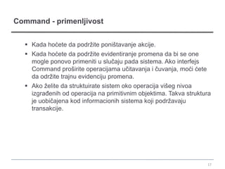 Command - primenljivost


   Kada hoćete da podržite poništavanje akcije.
   Kada hoćete da podržite evidentiranje promena da bi se one
    mogle ponovo primeniti u slučaju pada sistema. Ako interfejs
    Command proširite operacijama učitavanja i čuvanja, moći ćete
    da održite trajnu evidenciju promena.
   Ako želite da struktuirate sistem oko operacija višeg nivoa
    izgrađenih od operacija na primitivnim objektima. Takva struktura
    je uobičajena kod informacionih sistema koji podržavaju
    transakcije.




                                                                    17
 