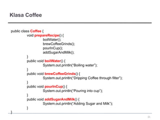 Klasa Coffee

public class Coffee {
           void prepareRecipe() {
                      boilWater();
                      brewCoffeeGrinds();
                      pourInCup();
                      addSugarAndMilk();
           }
           public void boilWater() {
                      System.out.println(“Boiling water”);
           }
           public void brewCoffeeGrinds() {
                      System.out.println(“Dripping Coffee through filter”);
           }
           public void pourInCup() {
                      System.out.println(“Pouring into cup”);
           }
           public void addSugarAndMilk() {
                      System.out.println(“Adding Sugar and Milk”);
           }
}
                                                                              21
 