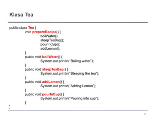 Klasa Tea

public class Tea {
           void prepareRecipe() {
                      boilWater();
                      steepTeaBag();
                      pourInCup();
                      addLemon();
           }
           public void boilWater() {
                      System.out.println(“Boiling water”);
           }
           public void steepTeaBag() {
                      System.out.println(“Steeping the tea”);
           }
           public void addLemon() {
                      System.out.println(“Adding Lemon”);
           }
           public void pourInCup() {
                      System.out.println(“Pouring into cup”);
           }
}
                                                                22
 