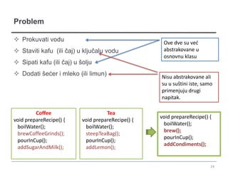 Problem

 Prokuvati vodu                                     Ove dve su već
 Staviti kafu (ili čaj) u ključalu vodu             abstrakovane u
                                                     osnovnu klasu
 Sipati kafu (ili čaj) u šolju
 Dodati šećer i mleko (ili limun)                  Nisu abstrakovane ali
                                                    su u suštini iste, samo
                                                    primenjuju drugi
                                                    napitak.

         Coffee                      Tea
                                                    void prepareRecipe() {
void prepareRecipe() {     void prepareRecipe() {
                                                     boilWater();
 boilWater();               boilWater();
                                                     brew();
 brewCoffeeGrinds();        steepTeaBag();
                                                     pourInCup();
 pourInCup();               pourInCup();
                                                     addCondiments();
 addSugarAndMilk();         addLemon();


                                                                          24
 