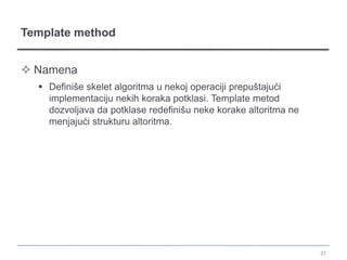Template method


 Namena
   Definiše skelet algoritma u nekoj operaciji prepuštajući
    implementaciju nekih koraka potklasi. Template metod
    dozvoljava da potklase redefinišu neke korake altoritma ne
    menjajući strukturu altoritma.




                                                                 27
 