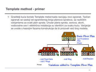 Template method - primer

 Graditelji kuća koriste Template metod kada razvijaju novi ogranak. Tipičan
  ogranak se sastoji od ograničenog broja planova spratova, sa različitim
  varijantama za svaki plan sprata. Unutar plana sprata, osnova, okviri,
  vodovodne cevi i električna instalacija su identični za svaku kuću. Varijacije
  se uvode u kasnijim fazama konstrukcije da bi proizveli veći broj modela.




                            Primer


                                                                              28
 