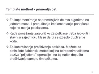 Template method - primenljivost


 Za impementiranje nepromenljivih delova algoritma na
  jednom mestu i prepuštanje implementacije ponašanja
  koje se menja potklasama.
 Kada ponašanje zajedničko za potklase treba izdvojiti i
  staviti u zajedničku klasu da bi se izbeglo dupliranje
  koda.
 Za kontrolisanje proširivanja potklasa. Možete da
  definišete šablonski metod koji na određenim tačkama
  poziva “priljučene” operacije i na taj način dopušta
  proširivanje samo u tim tačkama.


                                                            30
 