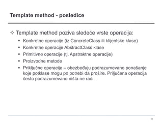 Template method - posledice


 Template method poziva sledeće vrste operacija:
    Konkretne operacije (iz ConcreteClass ili klijentske klase)
    Konkretne operacije AbstractClass klase
    Primitivne operacije (tj. Apstraktne operacije)
    Proizvodne metode
    Priključne operacije – obezbeđuju podrazumevano ponašanje
     koje potklase mogu po potrebi da prošire. Priljučena operacija
     često podrazumevano ništa ne radi.




                                                                      31
 