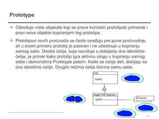 Prototype

 Određuje vrste objekata koji se prave koristeći prototipski primerak i
  pravi nove objekte kopiranjem tog prototipa.
 Prototipovi novih proizvoda se često izrađuju pre pune proizvodnje,
  ali u ovom primeru prototip je pasivan i ne učestvuje u kopiranju
  samog sebe. Deoba ćelija, koja rezultuje u dobijanju dve identične
  ćelije, je primer kako prototip igra aktivnu ulogu u kopiranju samog
  sebe i demonstrira Prototype patern. Kada se ćelija deli, dobijaju se
  dve identične ćelije. Drugim rečima ćelija klonira samu sebe.




                                                                       34
 