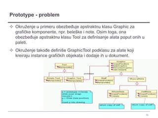 Prototype - problem

 Okruženje u primeru obezbeđuje apstraktnu klasu Graphic za
  grafičke komponente, npr. beleške i note. Osim toga, ona
  obezbeđuje apstraktnu klasu Tool za definisanje alata poput onih u
  paleti.
 Okruženje takođe definiše GraphicTool podklasu za alate koji
  kreiraju instance grafičkih objekata i dodaje ih u dokument.




                                                                       36
 