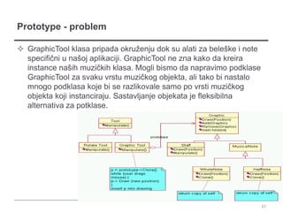 Prototype - problem

 GraphicTool klasa pripada okruženju dok su alati za beleške i note
  specifični u našoj aplikaciji. GraphicTool ne zna kako da kreira
  instance naših muzičkih klasa. Mogli bismo da napravimo podklase
  GraphicTool za svaku vrstu muzičkog objekta, ali tako bi nastalo
  mnogo podklasa koje bi se razlikovale samo po vrsti muzičkog
  objekta koji instanciraju. Sastavljanje objekata je fleksibilna
  alternativa za potklase.




                                                                       37
 