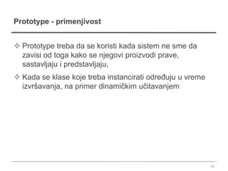 Prototype - primenjivost


 Prototype treba da se koristi kada sistem ne sme da
  zavisi od toga kako se njegovi proizvodi prave,
  sastavljaju i predstavljaju,
 Kada se klase koje treba instancirati određuju u vreme
  izvršavanja, na primer dinamičkim učitavanjem




                                                           39
 