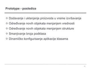 Prototype - posledice


 Dodavanje i uklanjanje proizvoda u vreme izvršavanja
 Određivanje novih objekata menjanjem vrednosti
 Određivanje novih objekata menjanjem strukture
 Smanjivanje broja podklasa
 Dinamičko konfigurisanje aplikacije klasama




                                                         41
 