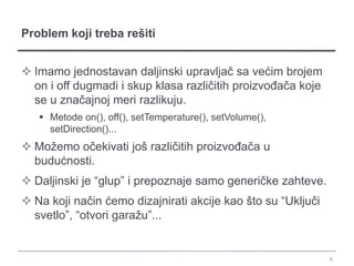 Problem koji treba rešiti


 Imamo jednostavan daljinski upravljač sa većim brojem
  on i off dugmadi i skup klasa različitih proizvođača koje
  se u značajnoj meri razlikuju.
    Metode on(), off(), setTemperature(), setVolume(),
     setDirection()...
 Možemo očekivati još različitih proizvođača u
  budućnosti.
 Daljinski je “glup” i prepoznaje samo generičke zahteve.
 Na koji način ćemo dizajnirati akcije kao što su “Uključi
  svetlo”, “otvori garažu”...


                                                              6
 