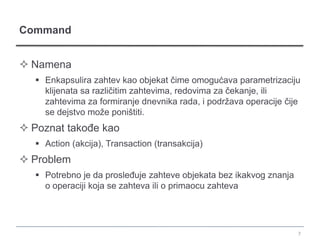 Command


 Namena
    Enkapsulira zahtev kao objekat čime omogućava parametrizaciju
     klijenata sa različitim zahtevima, redovima za čekanje, ili
     zahtevima za formiranje dnevnika rada, i podržava operacije čije
     se dejstvo može poništiti.
 Poznat takođe kao
    Action (akcija), Transaction (transakcija)
 Problem
    Potrebno je da prosleđuje zahteve objekata bez ikakvog znanja
     o operaciji koja se zahteva ili o primaocu zahteva




                                                                     7
 