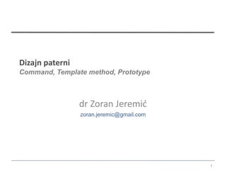 Dizajn paterni
Command, Template method, Prototype



                 dr Zoran Jeremić
                 zoran.jeremic@gmail.com




                                           1
 
