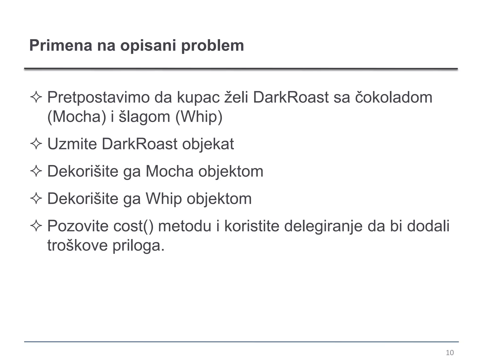 Primena na opisani problem


 Pretpostavimo da kupac želi DarkRoast sa čokoladom
  (Mocha) i šlagom (Whip)
 Uzmite DarkRoast objekat
 Dekorišite ga Mocha objektom
 Dekorišite ga Whip objektom
 Pozovite cost() metodu i koristite delegiranje da bi dodali
  troškove priloga.




                                                            10
 