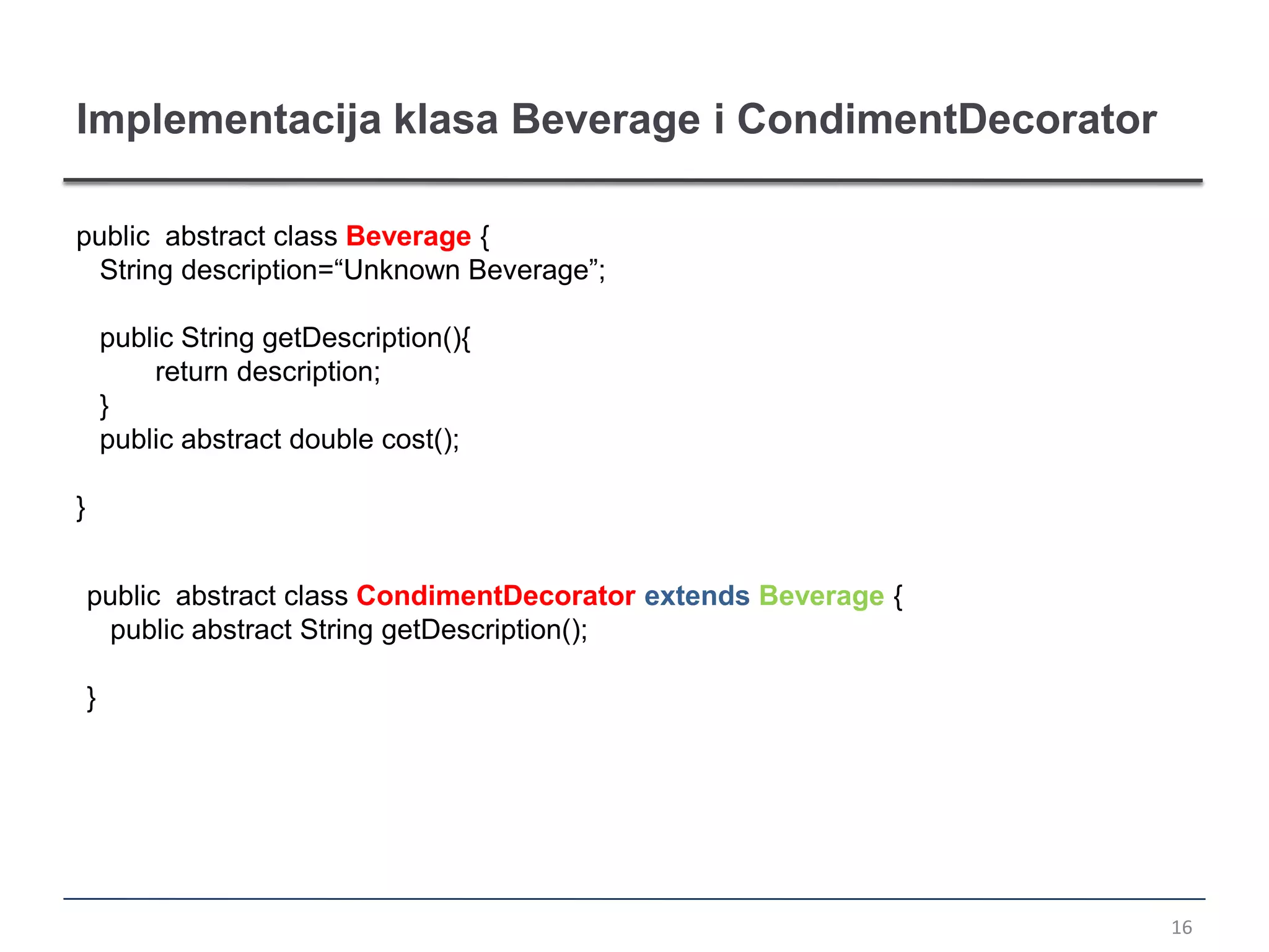 Implementacija klasa Beverage i CondimentDecorator

public abstract class Beverage {
  String description=“Unknown Beverage”;

        public String getDescription(){
            return description;
        }
        public abstract double cost();

}


    public abstract class CondimentDecorator extends Beverage {
     public abstract String getDescription();

    }




                                                                  16
 