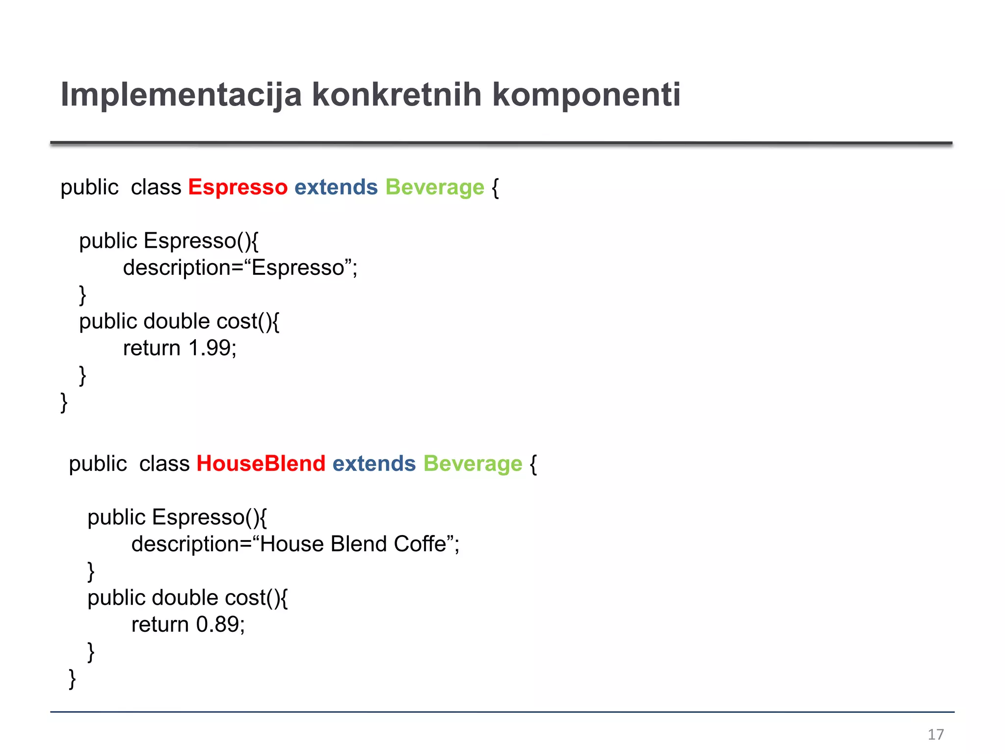 Implementacija konkretnih komponenti

public class Espresso extends Beverage {

        public Espresso(){
            description=“Espresso”;
        }
        public double cost(){
            return 1.99;
        }
}

    public class HouseBlend extends Beverage {

        public Espresso(){
            description=“House Blend Coffe”;
        }
        public double cost(){
            return 0.89;
        }
    }

                                                 17
 