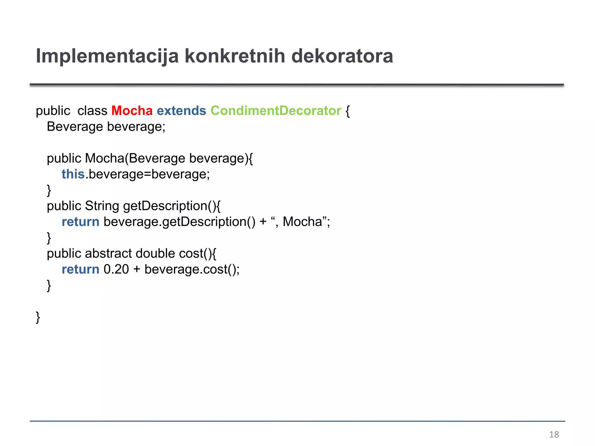 Implementacija konkretnih dekoratora

public class Mocha extends CondimentDecorator {
  Beverage beverage;

    public Mocha(Beverage beverage){
      this.beverage=beverage;
    }
    public String getDescription(){
      return beverage.getDescription() + “, Mocha”;
    }
    public abstract double cost(){
      return 0.20 + beverage.cost();
    }

}




                                                      18
 